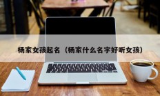 杨家女孩起名（杨家什么名字好听女孩）