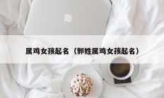 属鸡女孩起名（郭姓属鸡女孩起名）