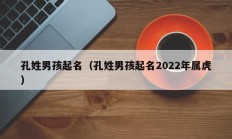 孔姓男孩起名（孔姓男孩起名2022年属虎）