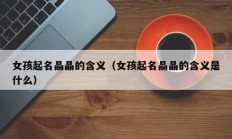 女孩起名晶晶的含义（女孩起名晶晶的含义是什么）