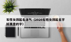 石性女孩起名洋气（2020石姓女孩起名字好寓意的字）