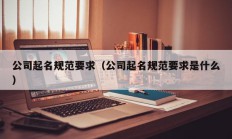 公司起名规范要求（公司起名规范要求是什么）
