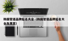 韩国管道品牌起名大全（韩国管道品牌起名大全及寓意）