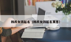 韩氏女孩起名（韩氏女孩起名寓意）