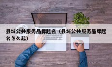 县域公共服务品牌起名（县域公共服务品牌起名怎么起）